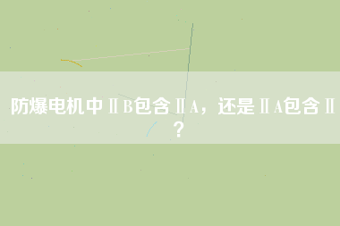 防爆電機(jī)中ⅡB包含ⅡA，還是ⅡA包含ⅡB？